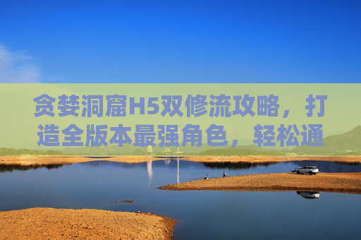 贪婪洞窟H5双修流攻略,打造全版本最强角色,轻松通关全洞窟,贪婪洞窟H5双修流攻略,打造全版本最强角色轻松通关全洞窟 贪婪洞窟H5双修流攻略,打造全版本最强角色,轻松通关全洞窟,贪婪洞窟H5双修流攻略,打造全版本最强角色轻松通关全洞窟