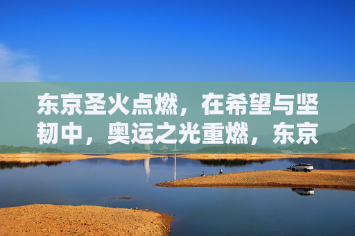 东京圣火点燃，在希望与坚韧中，奥运之光重燃，东京圣火点燃，以希望与坚韧重燃奥运之光