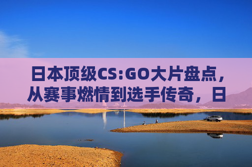 日本顶级CS:GO大片盘点,从赛事燃情到选手传奇,日本CS:GO燃情赛事与传奇选手盘点 日本顶级CS:GO大片盘点,从赛事燃情到选手传奇,日本CS:GO燃情赛事与传奇选手盘点