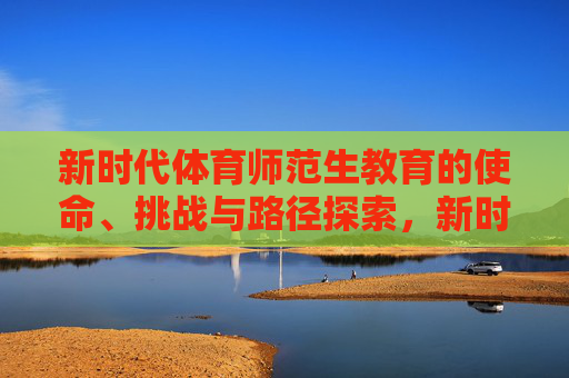 新时代体育师范生教育的使命、挑战与路径探索,新时代体育师范生教育的使命、挑战与路径探索 新时代体育师范生教育的使命、挑战与路径探索,新时代体育师范生教育的使命、挑战与路径探索