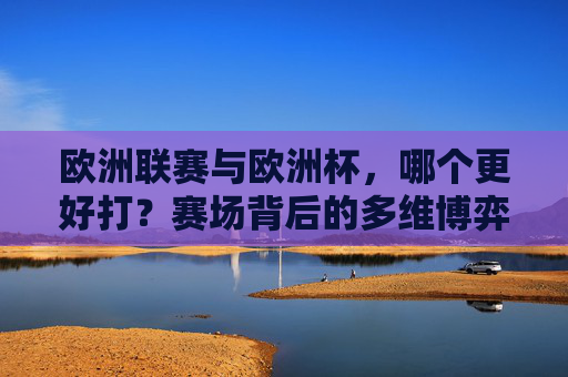 欧洲联赛与欧洲杯,哪个更好打?赛场背后的多维博弈,欧洲联赛与欧洲杯,哪个更好打?赛场多维博弈 欧洲联赛与欧洲杯,哪个更好打?赛场背后的多维博弈,欧洲联赛与欧洲杯,哪个更好打?赛场多维博弈