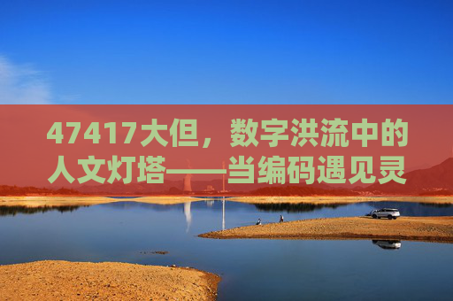 47417大但，数字洪流中的人文灯塔——当编码遇见灵魂的温度，数字洪流中的人文灯塔，编码与灵魂的温度