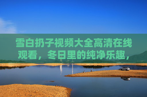 雪白扔子视频大全高清在线观看,冬日里的纯净乐趣,一键珍藏,冬日雪白扔子,纯净乐趣高清视频一键珍藏 雪白扔子视频大全高清在线观看,冬日里的纯净乐趣,一键珍藏,冬日雪白扔子,纯净乐趣高清视频一键珍藏