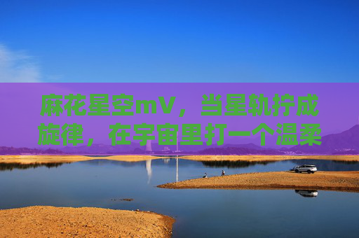 麻花星空mV,当星轨拧成旋律,在宇宙里打一个温柔的结,麻花星空,星轨拧成温柔的结 麻花星空mV,当星轨拧成旋律,在宇宙里打一个温柔的结,麻花星空,星轨拧成温柔的结