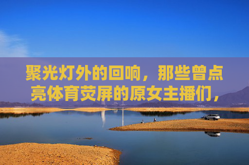 聚光灯外的回响,那些曾点亮体育荧屏的原女主播们,聚光灯外,体育荧屏原女主播的回响 聚光灯外的回响,那些曾点亮体育荧屏的原女主播们,聚光灯外,体育荧屏原女主播的回响