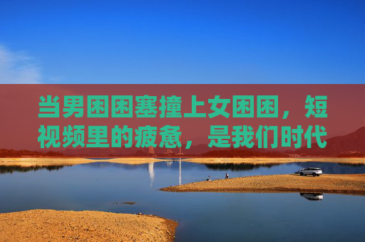 当男困困塞撞上女困困，短视频里的疲惫，是我们时代的集体回响，困撞时代，短视频里的集体疲惫回响