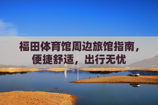 福田体育馆周边旅馆指南,便捷舒适,出行无忧 福田体育馆周边旅馆指南,便捷舒适,出行无忧