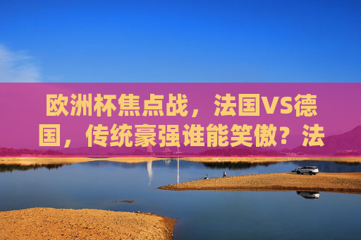 欧洲杯焦点战，法国VS德国，传统豪强谁能笑傲？法国VS德国，欧洲杯焦点战，传统豪强谁能笑傲？