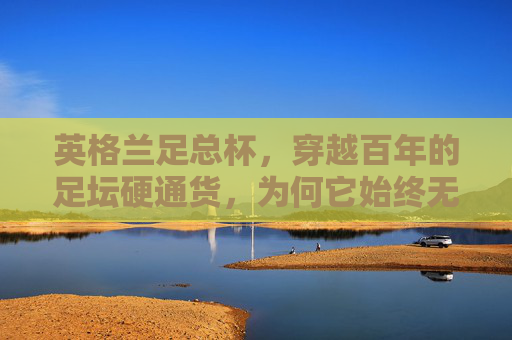 英格兰足总杯,穿越百年的足坛硬通货,为何它始终无法被替代?英格兰足总杯,百年足坛硬通货,为何无法被替代? 英格兰足总杯,穿越百年的足坛硬通货,为何它始终无法被替代?英格兰足总杯,百年足坛硬通货,为何无法被替代?