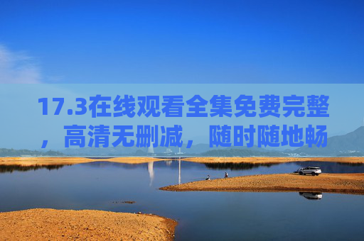 17.3在线观看全集免费完整,高清无删减,随时随地畅追精彩剧情,17.3在线观看全集免费高清无删减 17.3在线观看全集免费完整,高清无删减,随时随地畅追精彩剧情,17.3在线观看全集免费高清无删减