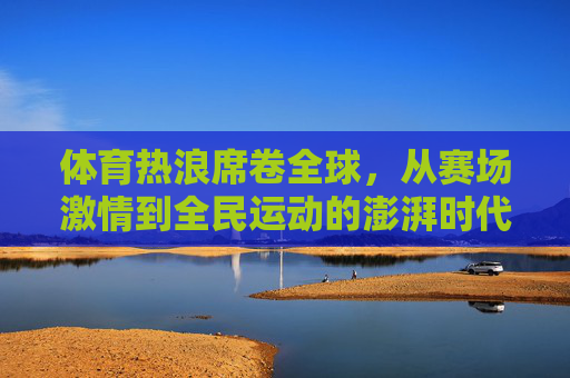 体育热浪席卷全球,从赛场激情到全民运动的澎湃时代,体育热浪席卷全球,从赛场激情到全民运动的澎湃时代 体育热浪席卷全球,从赛场激情到全民运动的澎湃时代,体育热浪席卷全球,从赛场激情到全民运动的澎湃时代
