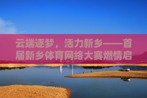 云端逐梦,活力新乡——首届新乡体育网络大赛燃情启幕,首届新乡体育网络大赛云端启幕 活力新乡逐梦 云端逐梦,活力新乡——首届新乡体育网络大赛燃情启幕,首届新乡体育网络大赛云端启幕 活力新乡逐梦