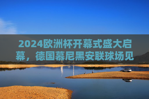 2024欧洲杯开幕式盛大启幕,德国慕尼黑安联球场见证足球盛宴 2024欧洲杯开幕式盛大启幕,德国慕尼黑安联球场见证足球盛宴
