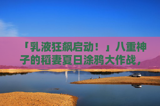 「乳液狂飙启动！」八重神子的稻妻夏日涂鸦大作战，乳液狂飙启动！八重神子的稻妻夏日涂鸦大作战