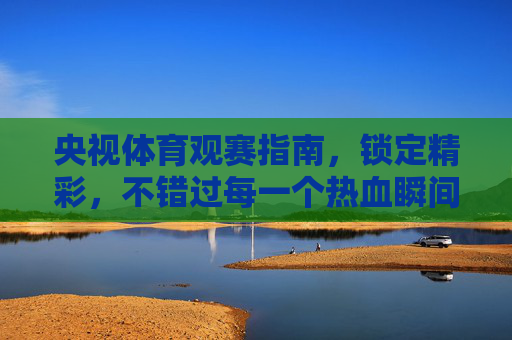 央视体育观赛指南，锁定精彩，不错过每一个热血瞬间，央视体育观赛指南，锁定精彩，不错过每一个热血瞬间