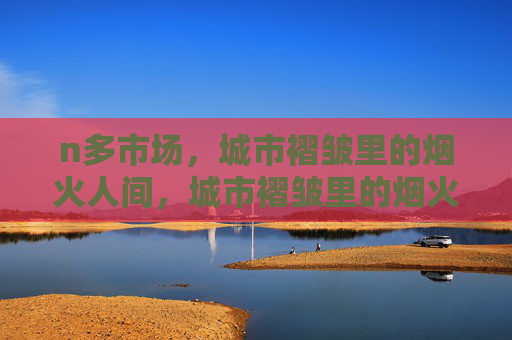 n多市场,城市褶皱里的烟火人间,城市褶皱里的烟火市场 n多市场,城市褶皱里的烟火人间,城市褶皱里的烟火市场