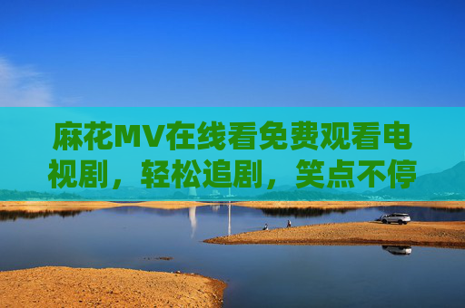 麻花MV在线看免费观看电视剧，轻松追剧，笑点不停歇！