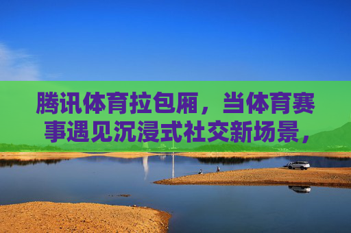 腾讯体育拉包厢,当体育赛事遇见沉浸式社交新场景,腾讯体育拉包厢,体育赛事沉浸式社交新场景 腾讯体育拉包厢,当体育赛事遇见沉浸式社交新场景,腾讯体育拉包厢,体育赛事沉浸式社交新场景
