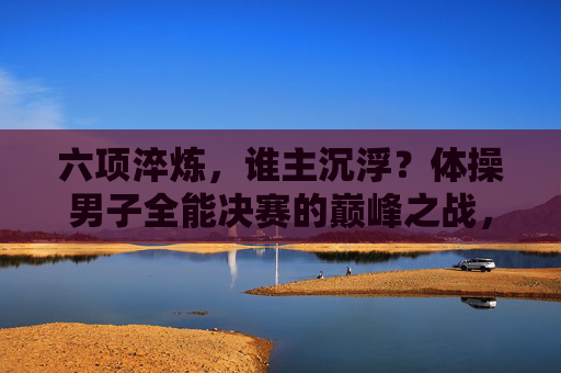 六项淬炼,谁主沉浮?体操男子全能决赛的巅峰之战,六项淬炼,巅峰对决!体操男子全能决赛 六项淬炼,谁主沉浮?体操男子全能决赛的巅峰之战,六项淬炼,巅峰对决!体操男子全能决赛