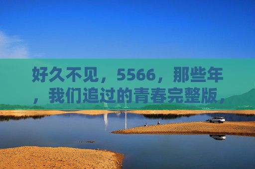 好久不见,5566,那些年,我们追过的青春完整版,5566,那些年我们追过的青春完整版 好久不见,5566,那些年,我们追过的青春完整版,5566,那些年我们追过的青春完整版