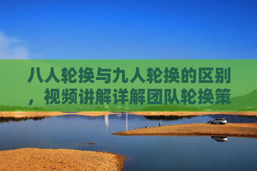 八人轮换与九人轮换的区别,视频讲解详解团队轮换策略,八人轮换vs九人轮换,团队轮换策略详解视频 八人轮换与九人轮换的区别,视频讲解详解团队轮换策略,八人轮换vs九人轮换,团队轮换策略详解视频