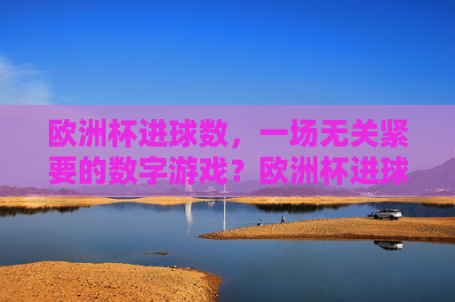 欧洲杯进球数,一场无关紧要的数字游戏?欧洲杯进球数,无关紧要的数字游戏? 欧洲杯进球数,一场无关紧要的数字游戏?欧洲杯进球数,无关紧要的数字游戏?