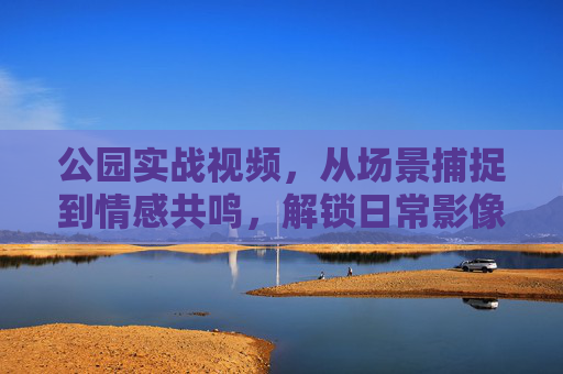 公园实战视频，从场景捕捉到情感共鸣，解锁日常影像的烟火气，解锁烟火气，公园实战视频的场景捕捉与情感共鸣
