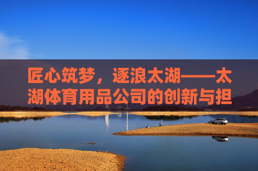 匠心筑梦,逐浪太湖——太湖体育用品公司的创新与担当,太湖体育用品公司,匠心逐浪,创新担当 匠心筑梦,逐浪太湖——太湖体育用品公司的创新与担当,太湖体育用品公司,匠心逐浪,创新担当