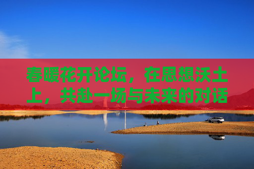 春暖花开论坛,在思想沃土上,共赴一场与未来的对话 春暖花开论坛,在思想沃土上,共赴一场与未来的对话