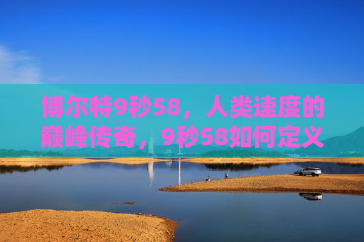 博尔特9秒58,人类速度的巅峰传奇,9秒58如何定义一个时代?9秒58,博尔特定义人类速度的巅峰时代 博尔特9秒58,人类速度的巅峰传奇,9秒58如何定义一个时代?9秒58,博尔特定义人类速度的巅峰时代
