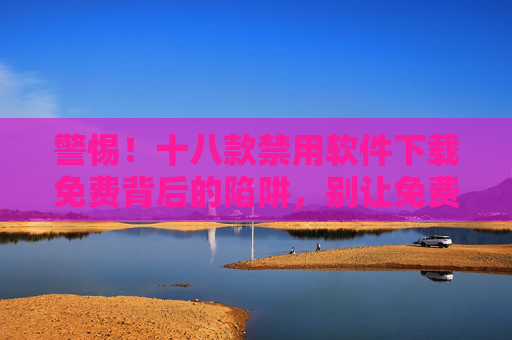 警惕!十八款禁用软件下载免费背后的陷阱,别让免费变成付费的教训,警惕!十八款禁用软件免费陷阱,别让免费变付费 警惕!十八款禁用软件下载免费背后的陷阱,别让免费变成付费的教训,警惕!十八款禁用软件免费陷阱,别让免费变付费