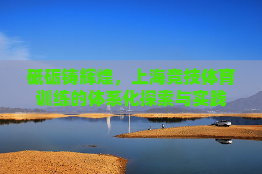 砥砺铸辉煌,上海竞技体育训练的体系化探索与实践 砥砺铸辉煌,上海竞技体育训练的体系化探索与实践