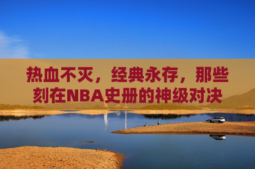 热血不灭,经典永存,那些刻在NBA史册的神级对决 热血不灭,经典永存,那些刻在NBA史册的神级对决