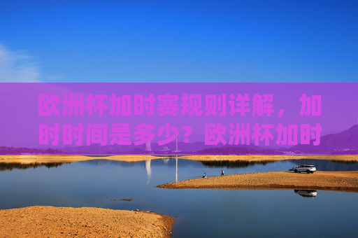 欧洲杯加时赛规则详解,加时时间是多少?欧洲杯加时赛规则,加时时间详解 欧洲杯加时赛规则详解,加时时间是多少?欧洲杯加时赛规则,加时时间详解