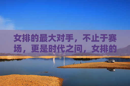 女排的最大对手，不止于赛场，更是时代之问，女排的对手，不止赛场，更是时代之问