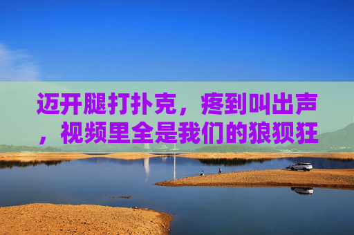 迈开腿打扑克，疼到叫出声，视频里全是我们的狼狈狂欢，疼到叫出声的狼狈扑克狂欢
