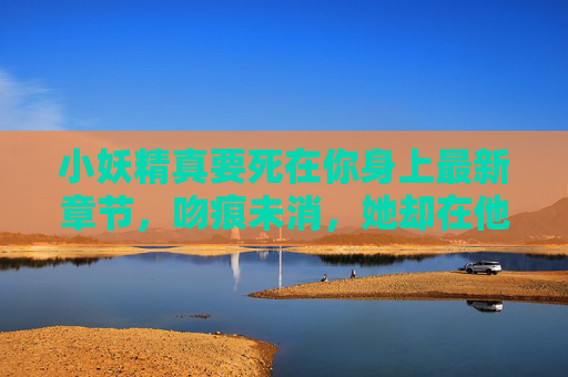 小妖精真要死在你身上最新章节,吻痕未消,她却在他怀里藏了把刀,小妖精吻痕未消,怀里却藏了刀 小妖精真要死在你身上最新章节,吻痕未消,她却在他怀里藏了把刀,小妖精吻痕未消,怀里却藏了刀