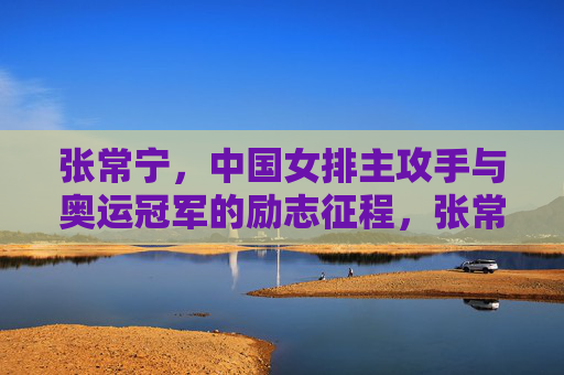 张常宁,中国女排主攻手与奥运冠军的励志征程,张常宁,中国女排主攻手与奥运冠军的励志征程 张常宁,中国女排主攻手与奥运冠军的励志征程,张常宁,中国女排主攻手与奥运冠军的励志征程