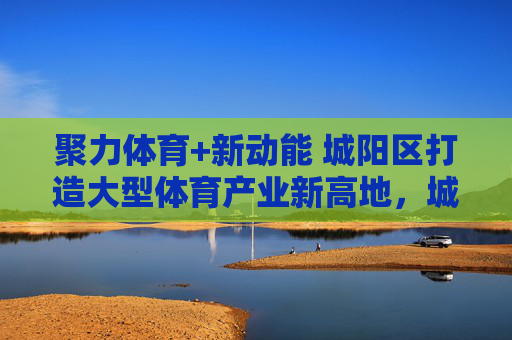 聚力体育+新动能 城阳区打造大型体育产业新高地,城阳区聚力体育+新动能 打造大型体育产业新高地 聚力体育+新动能 城阳区打造大型体育产业新高地,城阳区聚力体育+新动能 打造大型体育产业新高地