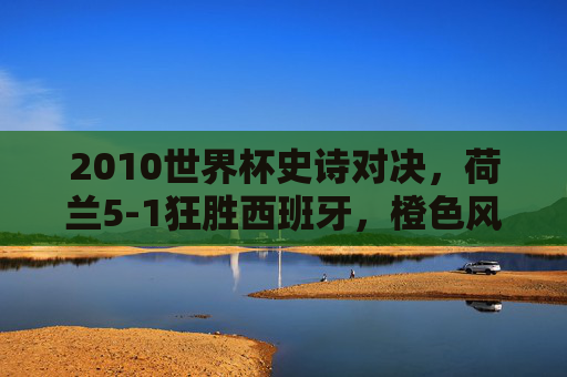 2010世界杯史诗对决,荷兰5-1狂胜西班牙,橙色风暴席卷南非!2010世界杯史诗对决,荷兰5-1狂胜西班牙,橙色风暴席卷南非 2010世界杯史诗对决,荷兰5-1狂胜西班牙,橙色风暴席卷南非!2010世界杯史诗对决,荷兰5-1狂胜西班牙,橙色风暴席卷南非
