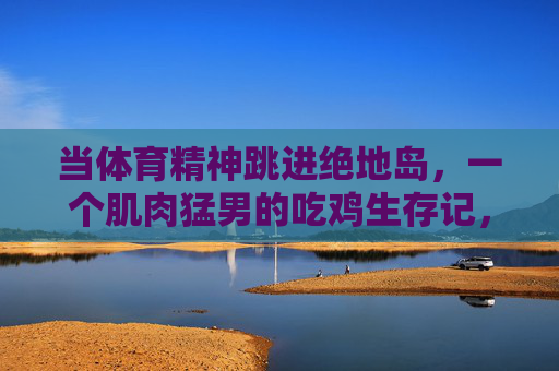 当体育精神跳进绝地岛,一个肌肉猛男的吃鸡生存记,肌肉猛男携体育精神绝地求生 当体育精神跳进绝地岛,一个肌肉猛男的吃鸡生存记,肌肉猛男携体育精神绝地求生