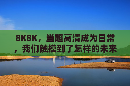 8K8K,当超高清成为日常,我们触摸到了怎样的未来?超高清日常,触摸到的未来 8K8K,当超高清成为日常,我们触摸到了怎样的未来?超高清日常,触摸到的未来
