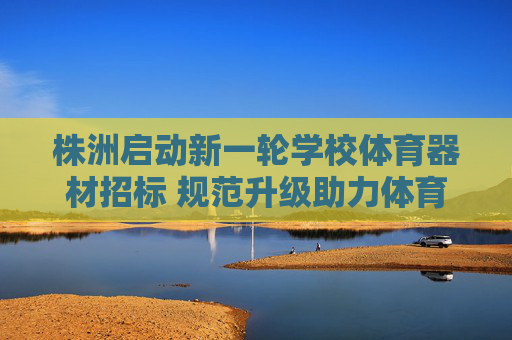 株洲启动新一轮学校体育器材招标 规范升级助力体育教育高质量发展，株洲启动新一轮学校体育器材招标 规范升级促体育教育高质量发展