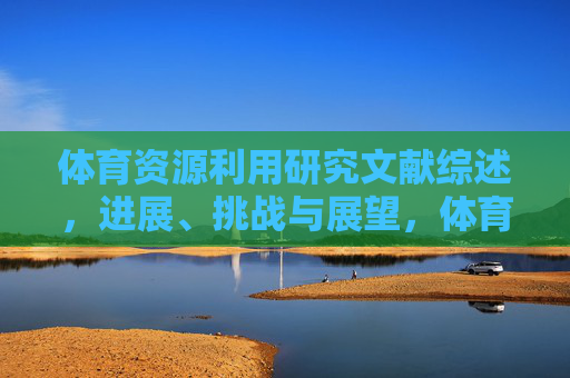体育资源利用研究文献综述,进展、挑战与展望,体育资源利用研究文献综述,进展、挑战与展望 体育资源利用研究文献综述,进展、挑战与展望,体育资源利用研究文献综述,进展、挑战与展望