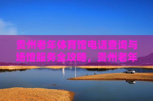 贵州老年体育馆电话查询与场馆服务全攻略,贵州老年体育馆电话查询与场馆服务全攻略 贵州老年体育馆电话查询与场馆服务全攻略,贵州老年体育馆电话查询与场馆服务全攻略