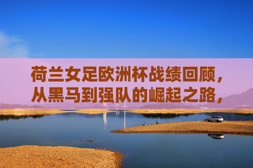 荷兰女足欧洲杯战绩回顾,从黑马到强队的崛起之路,荷兰女足欧洲杯蜕变,从黑马到强队的崛起 荷兰女足欧洲杯战绩回顾,从黑马到强队的崛起之路,荷兰女足欧洲杯蜕变,从黑马到强队的崛起
