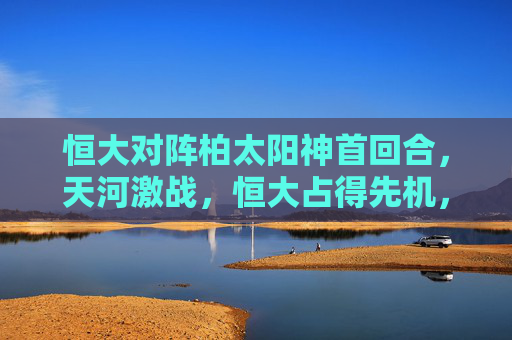 恒大对阵柏太阳神首回合,天河激战,恒大占得先机,恒大首回合天河战柏太阳神占得先机 恒大对阵柏太阳神首回合,天河激战,恒大占得先机,恒大首回合天河战柏太阳神占得先机