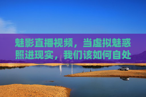 魅影直播视频，当虚拟魅惑照进现实，我们该如何自处？魅影直播，虚拟魅惑照进现实的自处之问