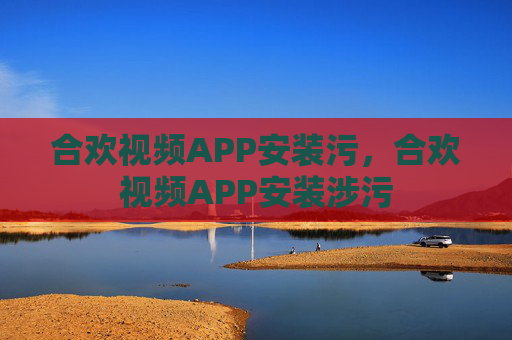 合欢视频APP安装污,合欢视频APP安装涉污 合欢视频APP安装污,合欢视频APP安装涉污