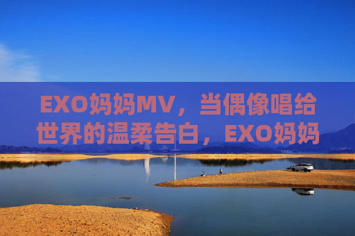 EXO妈妈MV,当偶像唱给世界的温柔告白,EXO妈妈MV,偶像唱给世界的温柔告白 EXO妈妈MV,当偶像唱给世界的温柔告白,EXO妈妈MV,偶像唱给世界的温柔告白